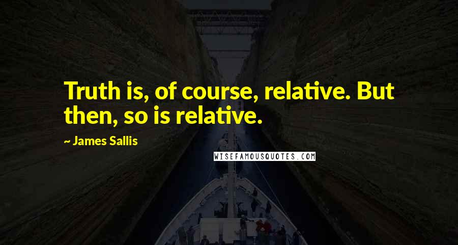 James Sallis Quotes: Truth is, of course, relative. But then, so is relative.