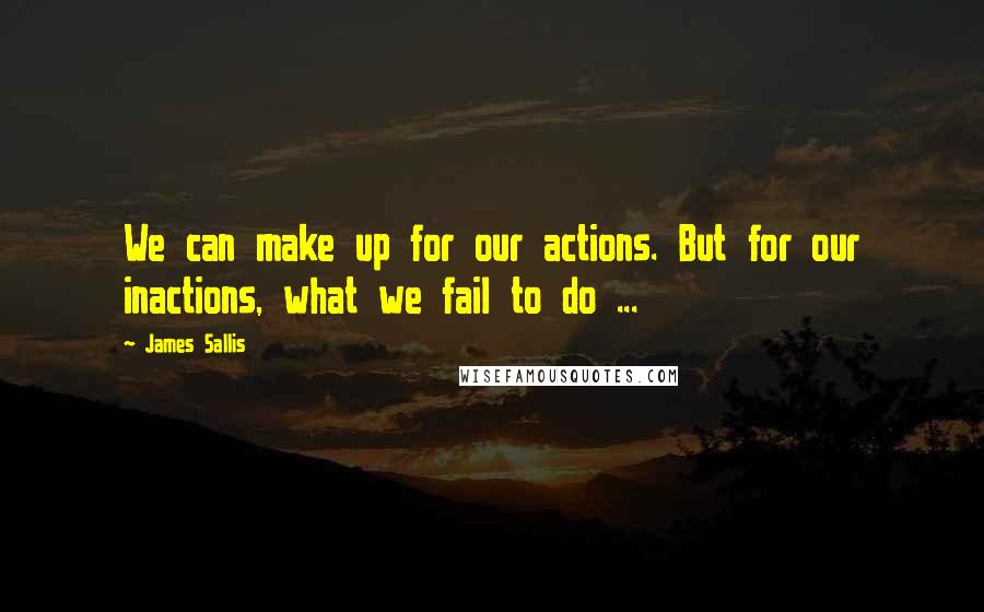 James Sallis Quotes: We can make up for our actions. But for our inactions, what we fail to do ...