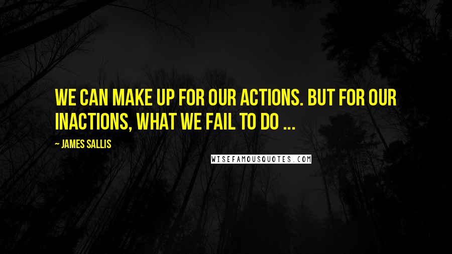 James Sallis Quotes: We can make up for our actions. But for our inactions, what we fail to do ...