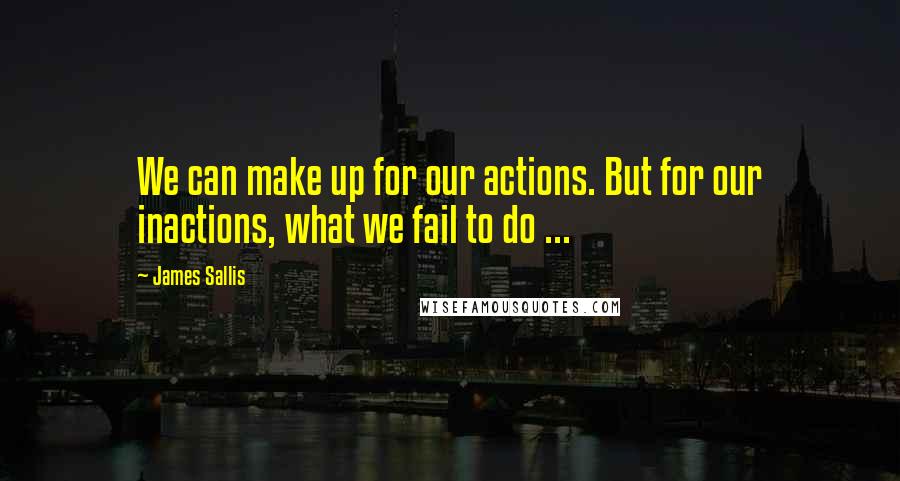 James Sallis Quotes: We can make up for our actions. But for our inactions, what we fail to do ...