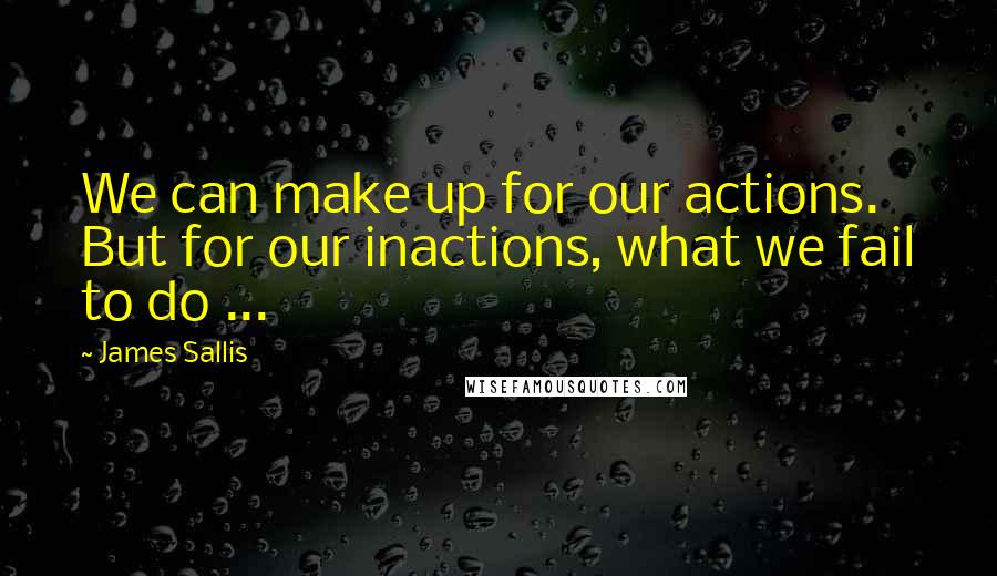 James Sallis Quotes: We can make up for our actions. But for our inactions, what we fail to do ...