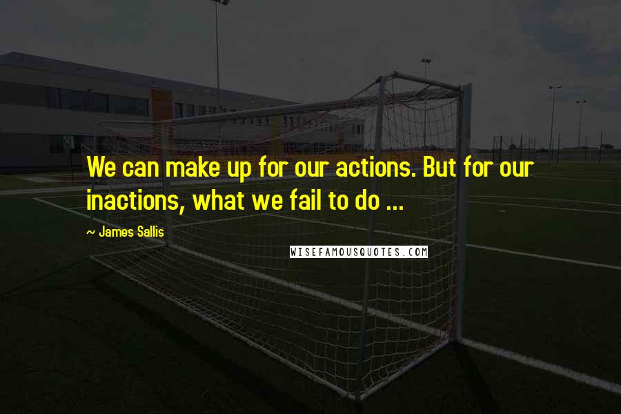 James Sallis Quotes: We can make up for our actions. But for our inactions, what we fail to do ...