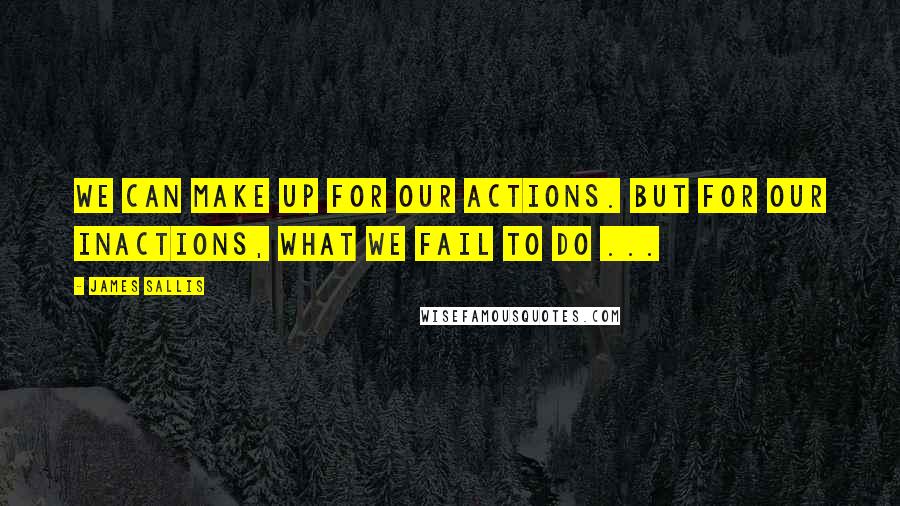 James Sallis Quotes: We can make up for our actions. But for our inactions, what we fail to do ...