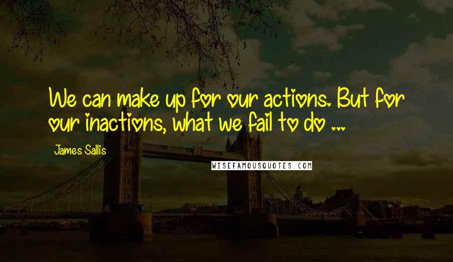 James Sallis Quotes: We can make up for our actions. But for our inactions, what we fail to do ...