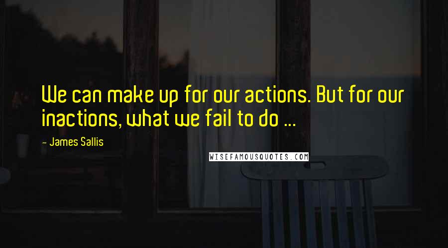 James Sallis Quotes: We can make up for our actions. But for our inactions, what we fail to do ...