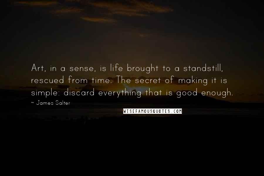 James Salter Quotes: Art, in a sense, is life brought to a standstill, rescued from time. The secret of making it is simple: discard everything that is good enough.