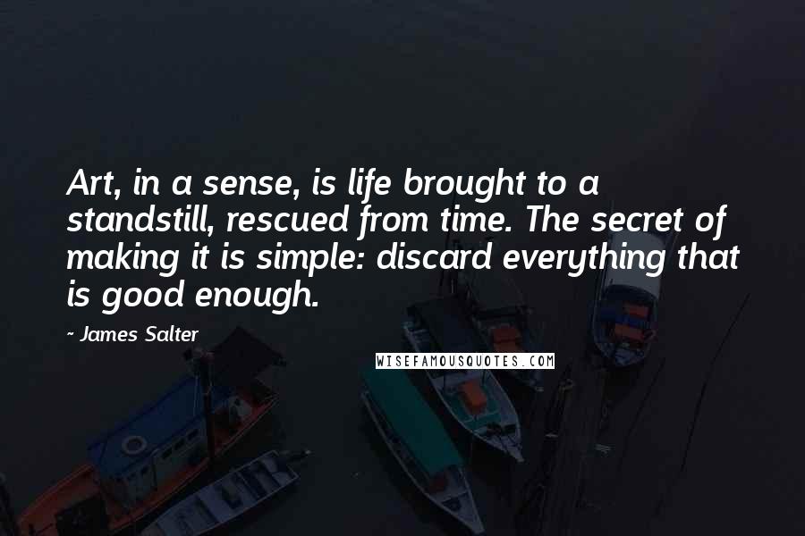 James Salter Quotes: Art, in a sense, is life brought to a standstill, rescued from time. The secret of making it is simple: discard everything that is good enough.