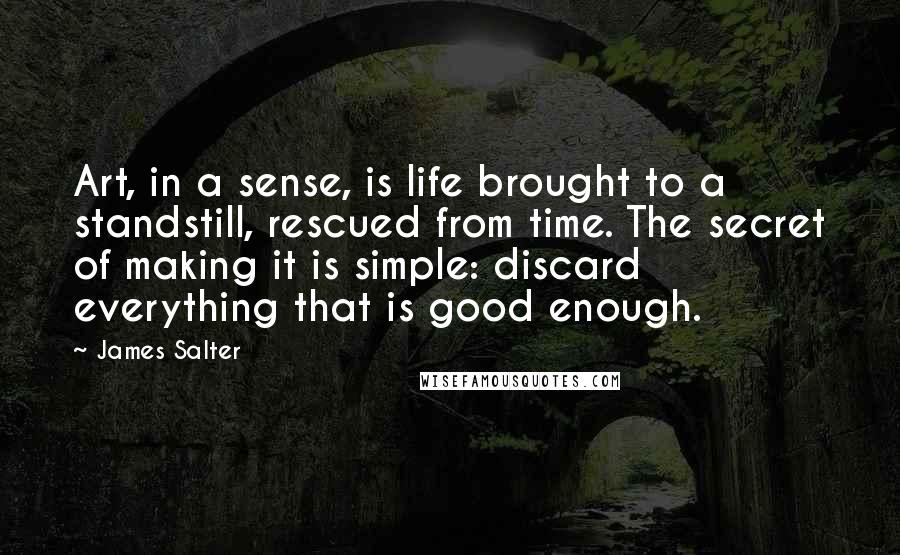 James Salter Quotes: Art, in a sense, is life brought to a standstill, rescued from time. The secret of making it is simple: discard everything that is good enough.