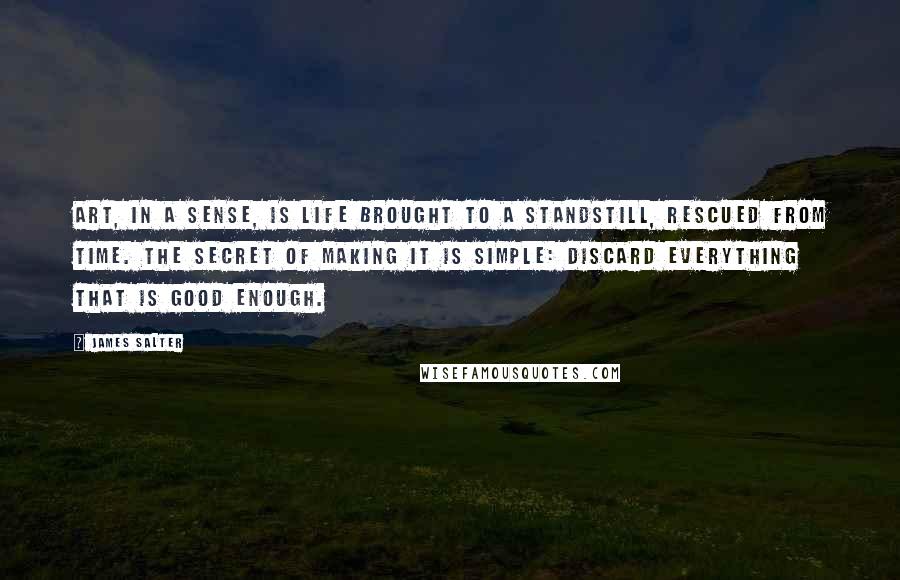 James Salter Quotes: Art, in a sense, is life brought to a standstill, rescued from time. The secret of making it is simple: discard everything that is good enough.