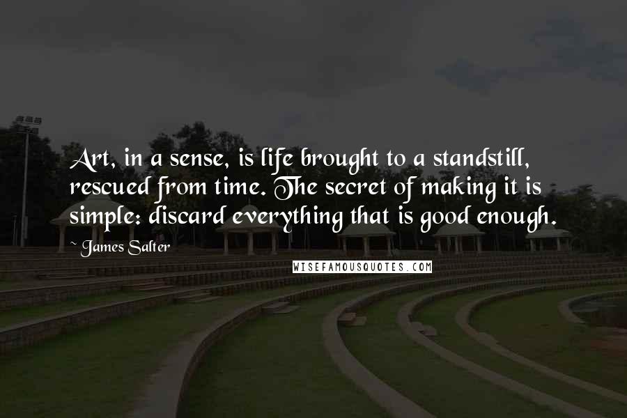 James Salter Quotes: Art, in a sense, is life brought to a standstill, rescued from time. The secret of making it is simple: discard everything that is good enough.