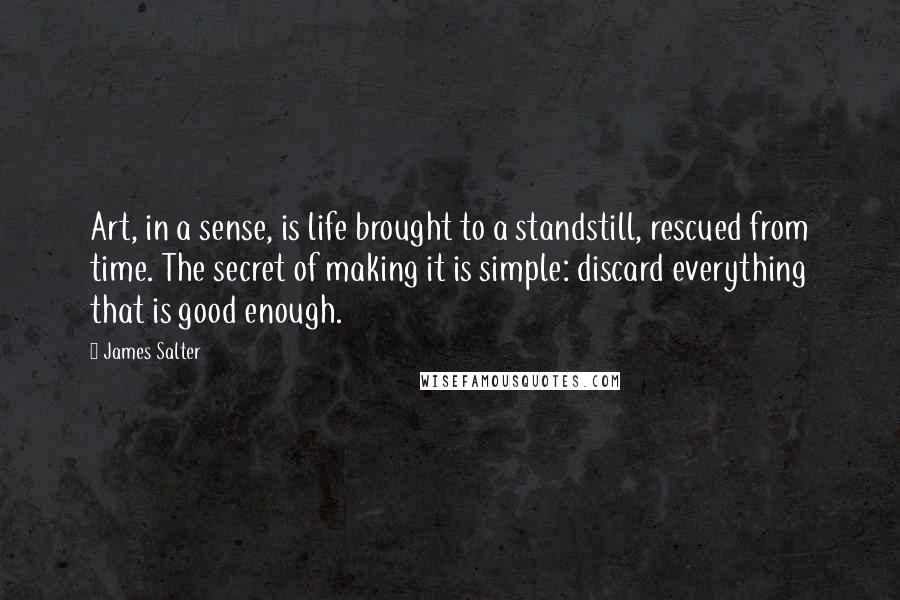 James Salter Quotes: Art, in a sense, is life brought to a standstill, rescued from time. The secret of making it is simple: discard everything that is good enough.