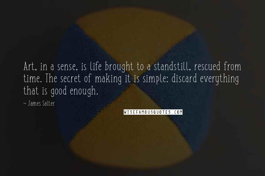 James Salter Quotes: Art, in a sense, is life brought to a standstill, rescued from time. The secret of making it is simple: discard everything that is good enough.