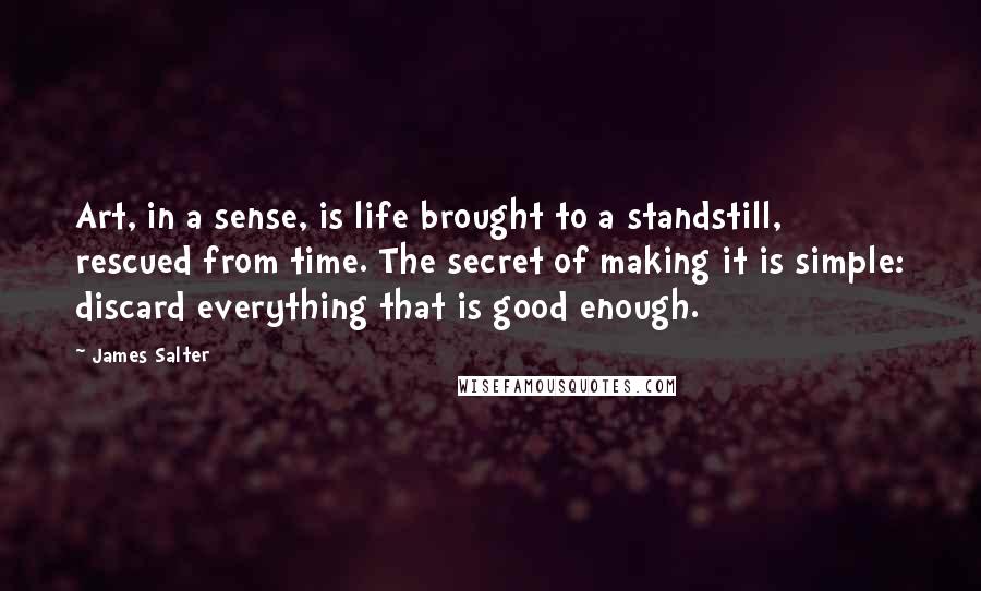 James Salter Quotes: Art, in a sense, is life brought to a standstill, rescued from time. The secret of making it is simple: discard everything that is good enough.