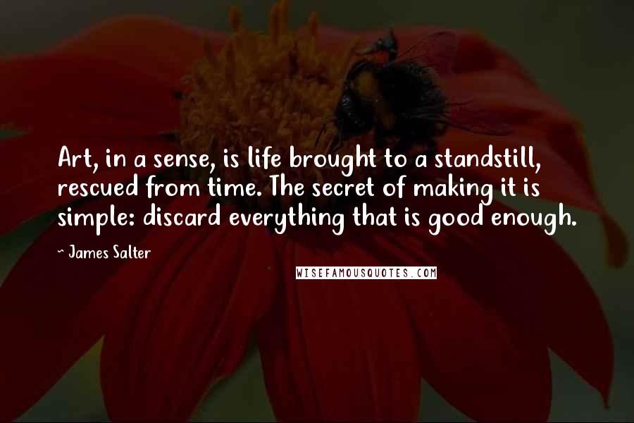 James Salter Quotes: Art, in a sense, is life brought to a standstill, rescued from time. The secret of making it is simple: discard everything that is good enough.