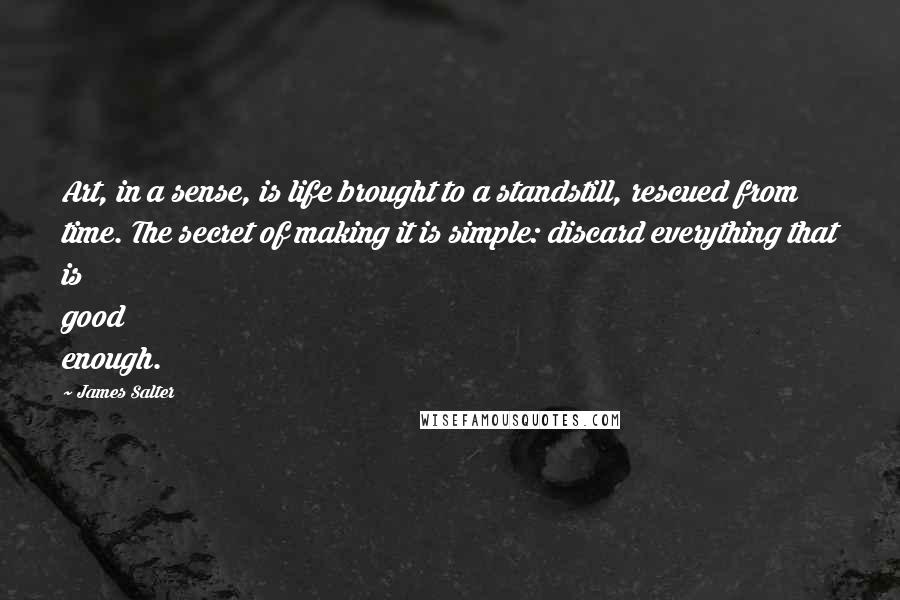 James Salter Quotes: Art, in a sense, is life brought to a standstill, rescued from time. The secret of making it is simple: discard everything that is good enough.