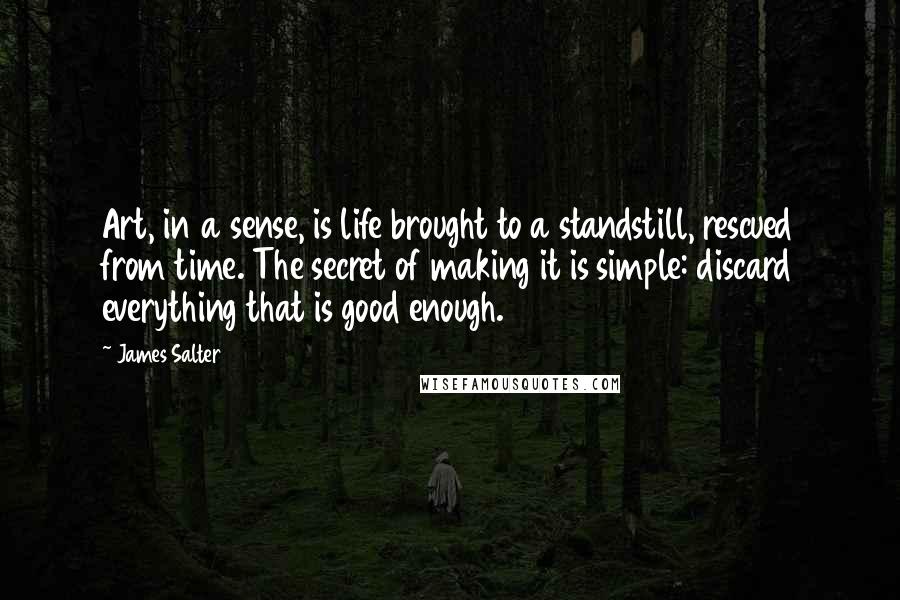 James Salter Quotes: Art, in a sense, is life brought to a standstill, rescued from time. The secret of making it is simple: discard everything that is good enough.