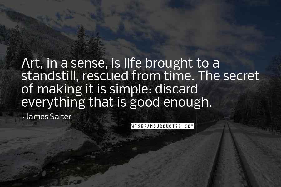 James Salter Quotes: Art, in a sense, is life brought to a standstill, rescued from time. The secret of making it is simple: discard everything that is good enough.