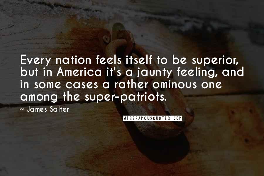 James Salter Quotes: Every nation feels itself to be superior, but in America it's a jaunty feeling, and in some cases a rather ominous one among the super-patriots.