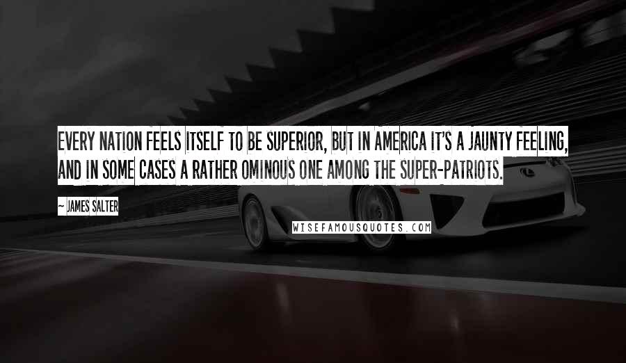 James Salter Quotes: Every nation feels itself to be superior, but in America it's a jaunty feeling, and in some cases a rather ominous one among the super-patriots.