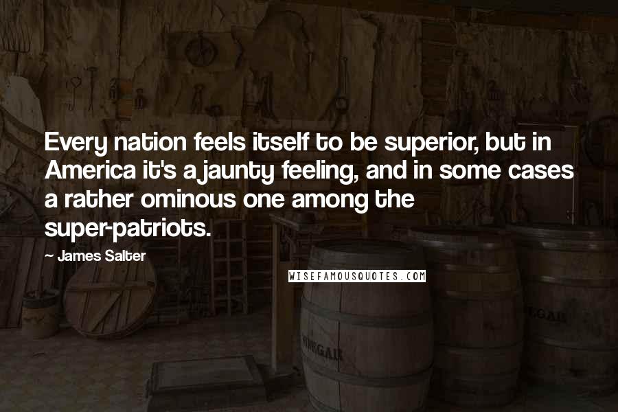 James Salter Quotes: Every nation feels itself to be superior, but in America it's a jaunty feeling, and in some cases a rather ominous one among the super-patriots.