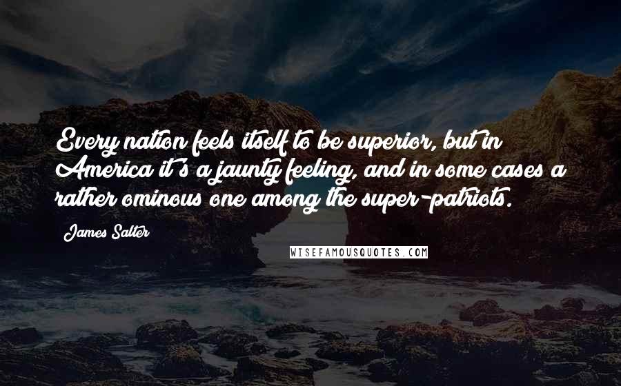 James Salter Quotes: Every nation feels itself to be superior, but in America it's a jaunty feeling, and in some cases a rather ominous one among the super-patriots.