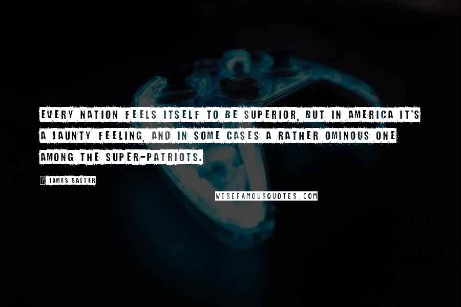 James Salter Quotes: Every nation feels itself to be superior, but in America it's a jaunty feeling, and in some cases a rather ominous one among the super-patriots.