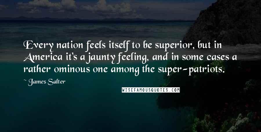 James Salter Quotes: Every nation feels itself to be superior, but in America it's a jaunty feeling, and in some cases a rather ominous one among the super-patriots.