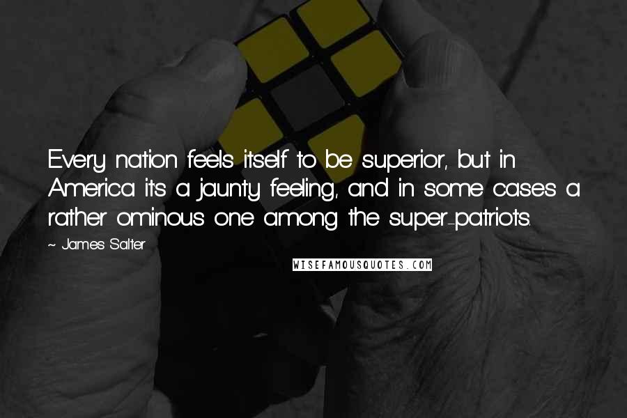 James Salter Quotes: Every nation feels itself to be superior, but in America it's a jaunty feeling, and in some cases a rather ominous one among the super-patriots.