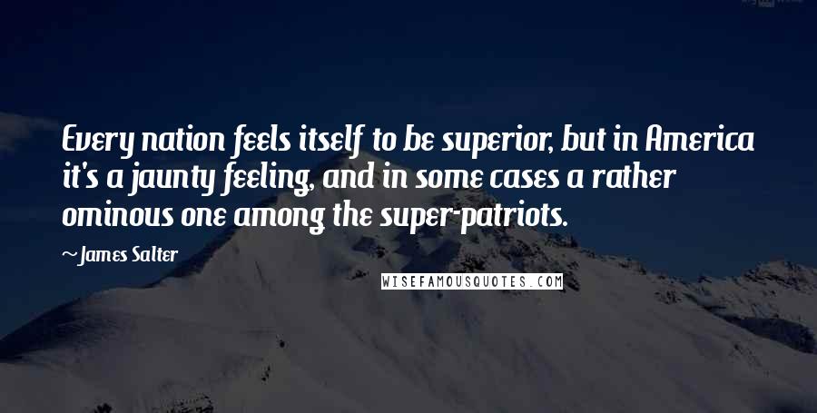 James Salter Quotes: Every nation feels itself to be superior, but in America it's a jaunty feeling, and in some cases a rather ominous one among the super-patriots.