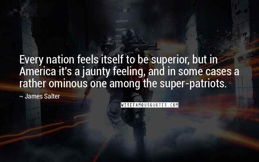 James Salter Quotes: Every nation feels itself to be superior, but in America it's a jaunty feeling, and in some cases a rather ominous one among the super-patriots.