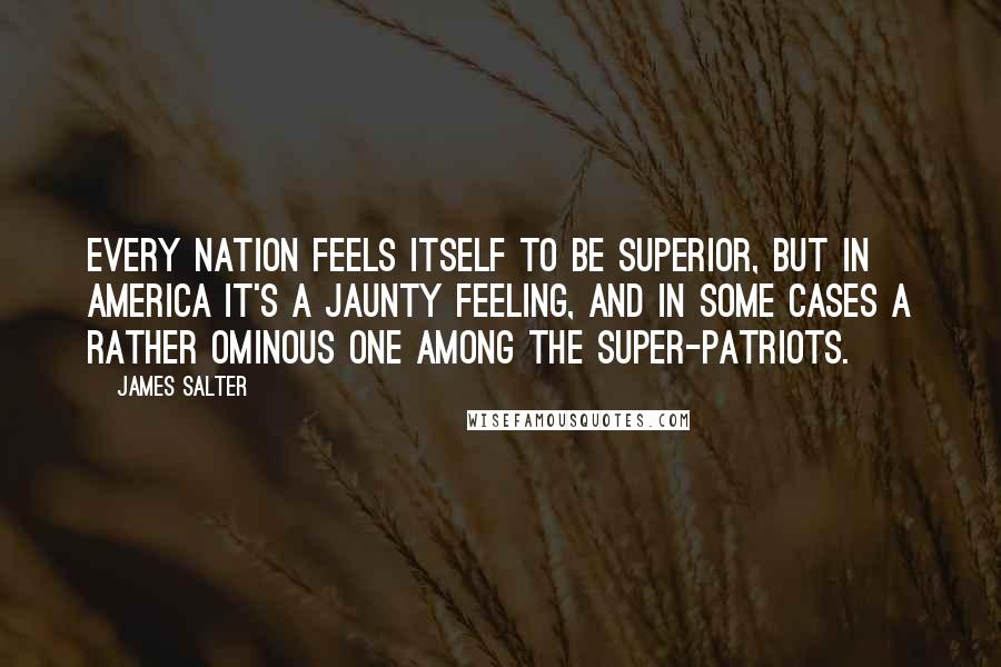 James Salter Quotes: Every nation feels itself to be superior, but in America it's a jaunty feeling, and in some cases a rather ominous one among the super-patriots.