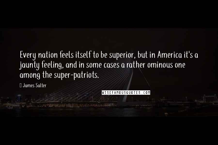 James Salter Quotes: Every nation feels itself to be superior, but in America it's a jaunty feeling, and in some cases a rather ominous one among the super-patriots.