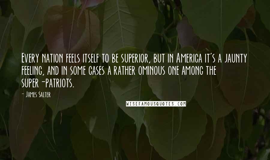 James Salter Quotes: Every nation feels itself to be superior, but in America it's a jaunty feeling, and in some cases a rather ominous one among the super-patriots.