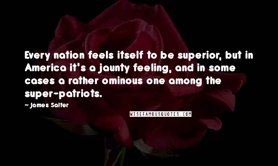 James Salter Quotes: Every nation feels itself to be superior, but in America it's a jaunty feeling, and in some cases a rather ominous one among the super-patriots.