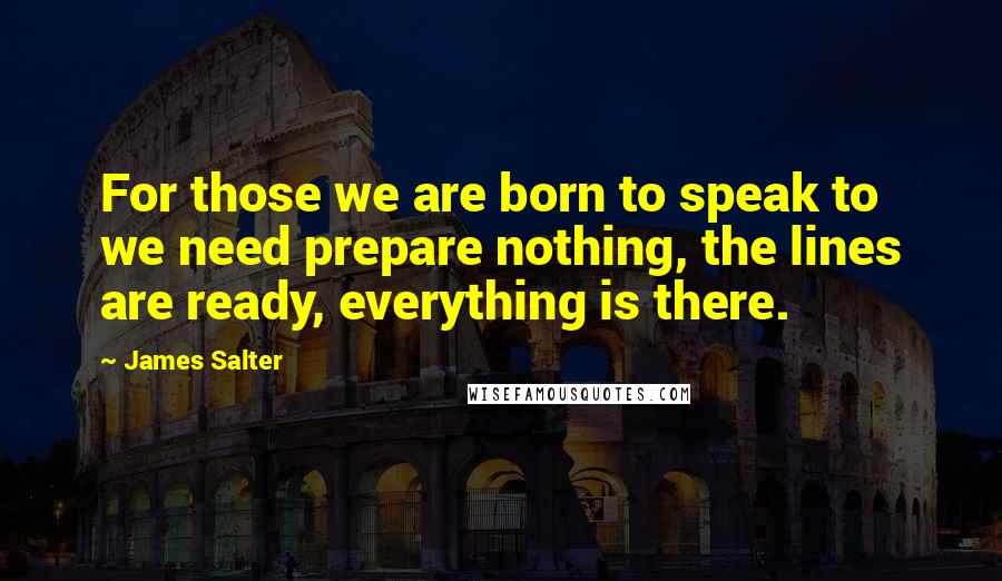James Salter Quotes: For those we are born to speak to we need prepare nothing, the lines are ready, everything is there.
