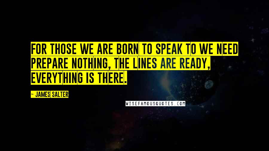 James Salter Quotes: For those we are born to speak to we need prepare nothing, the lines are ready, everything is there.