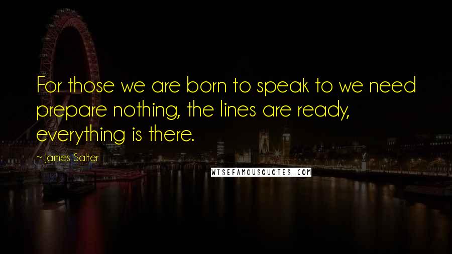 James Salter Quotes: For those we are born to speak to we need prepare nothing, the lines are ready, everything is there.