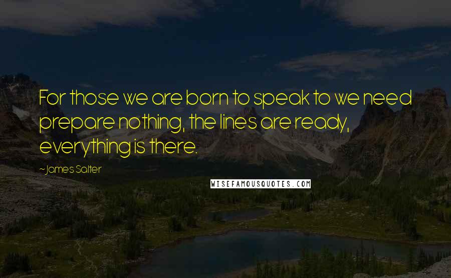 James Salter Quotes: For those we are born to speak to we need prepare nothing, the lines are ready, everything is there.