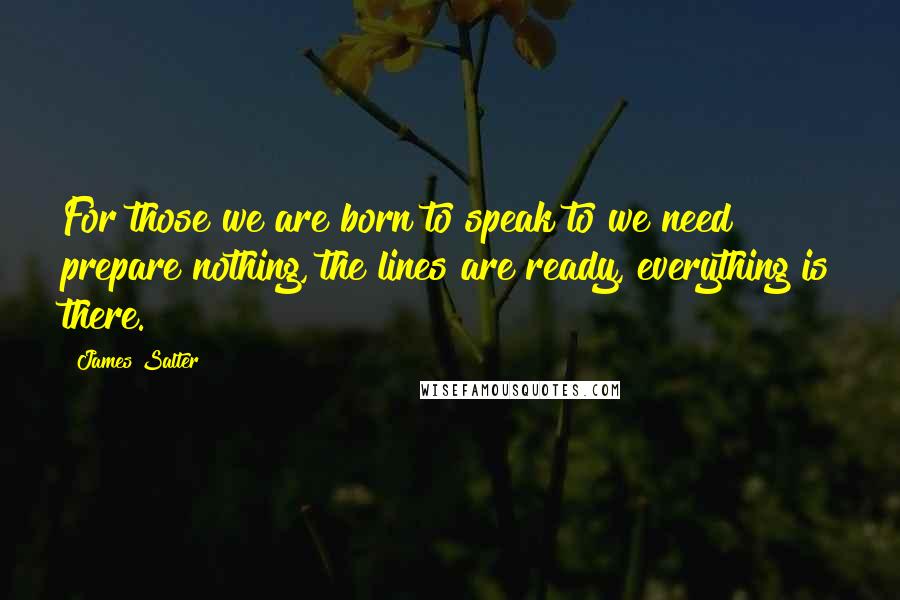 James Salter Quotes: For those we are born to speak to we need prepare nothing, the lines are ready, everything is there.