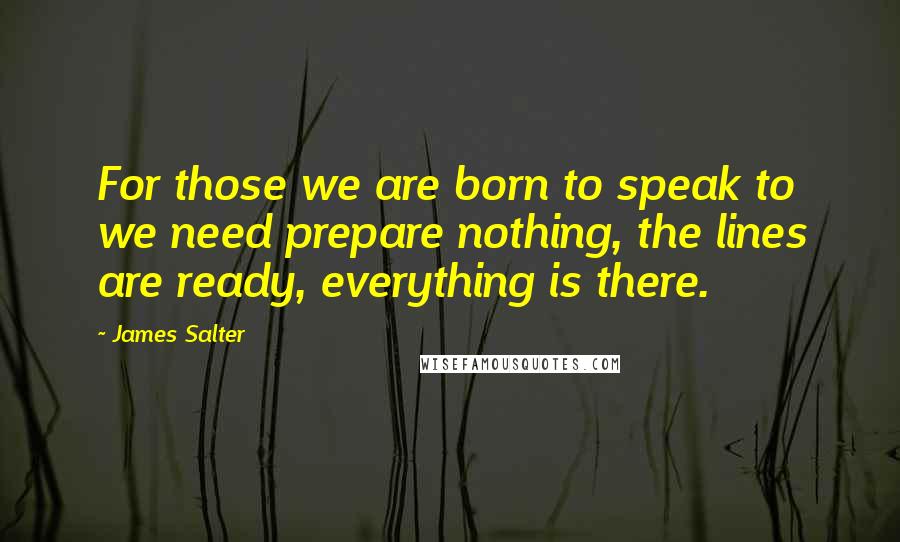 James Salter Quotes: For those we are born to speak to we need prepare nothing, the lines are ready, everything is there.