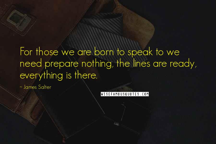 James Salter Quotes: For those we are born to speak to we need prepare nothing, the lines are ready, everything is there.