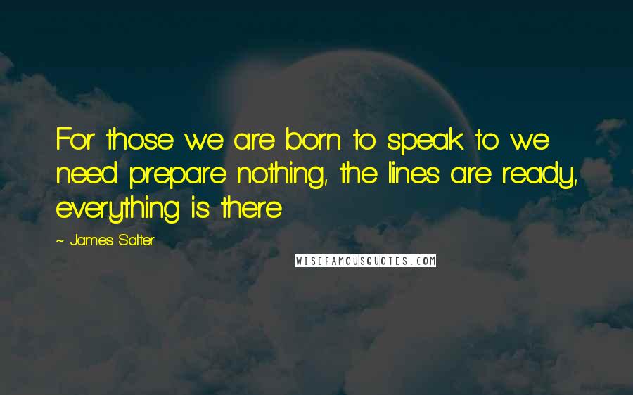 James Salter Quotes: For those we are born to speak to we need prepare nothing, the lines are ready, everything is there.