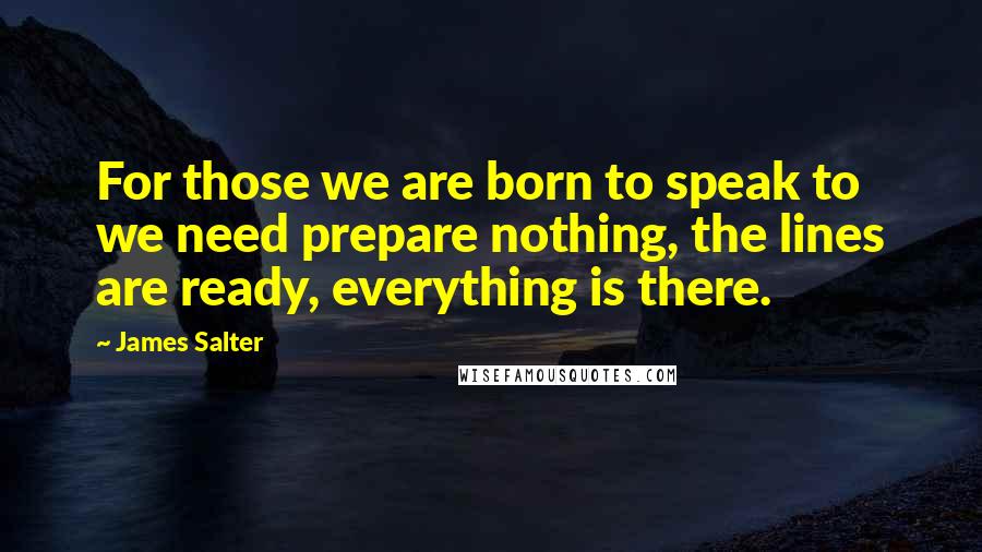 James Salter Quotes: For those we are born to speak to we need prepare nothing, the lines are ready, everything is there.