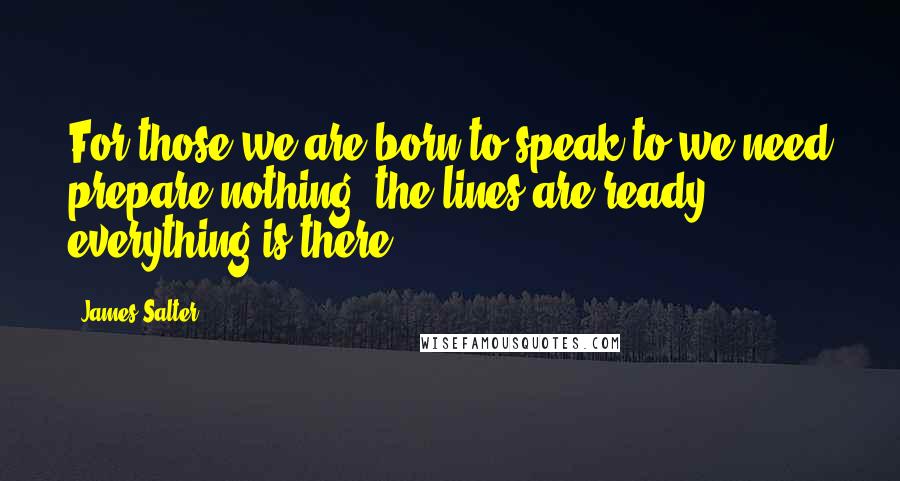 James Salter Quotes: For those we are born to speak to we need prepare nothing, the lines are ready, everything is there.