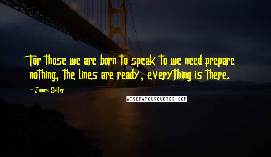 James Salter Quotes: For those we are born to speak to we need prepare nothing, the lines are ready, everything is there.