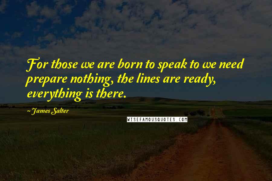 James Salter Quotes: For those we are born to speak to we need prepare nothing, the lines are ready, everything is there.