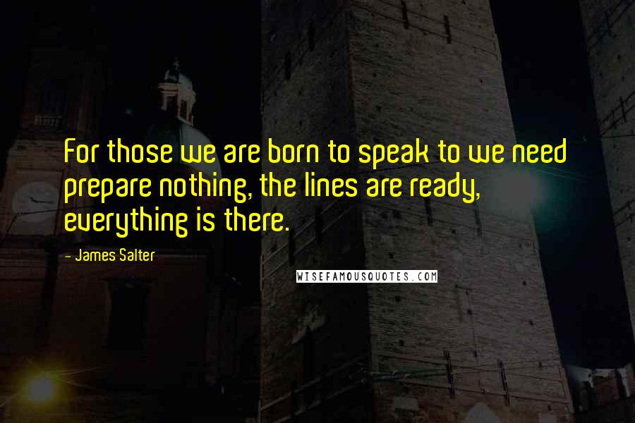 James Salter Quotes: For those we are born to speak to we need prepare nothing, the lines are ready, everything is there.