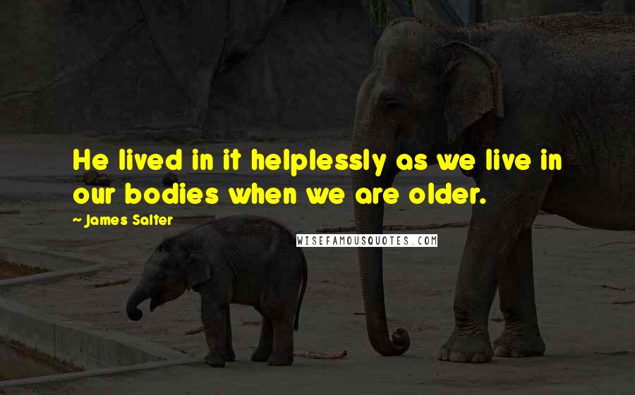 James Salter Quotes: He lived in it helplessly as we live in our bodies when we are older.