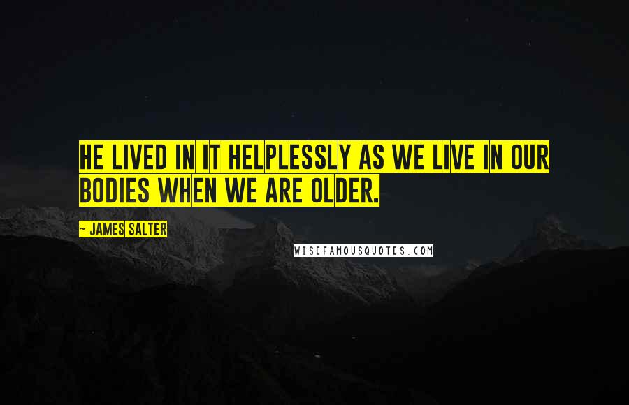 James Salter Quotes: He lived in it helplessly as we live in our bodies when we are older.