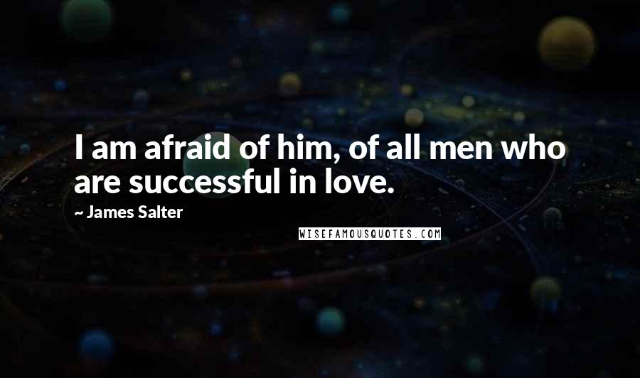 James Salter Quotes: I am afraid of him, of all men who are successful in love.